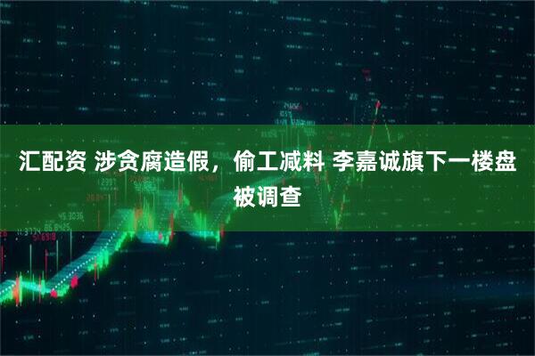 汇配资 涉贪腐造假，偷工减料 李嘉诚旗下一楼盘被调查