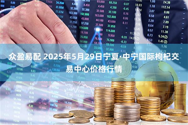 众盈易配 2025年5月29日宁夏·中宁国际枸杞交易中心价格行情
