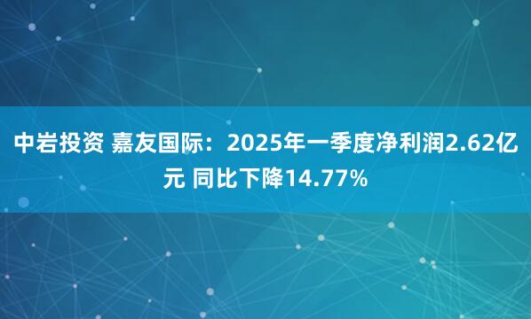 中岩投资 嘉友国际：2025年一季度净利润2.62亿元 同比下降14.77%