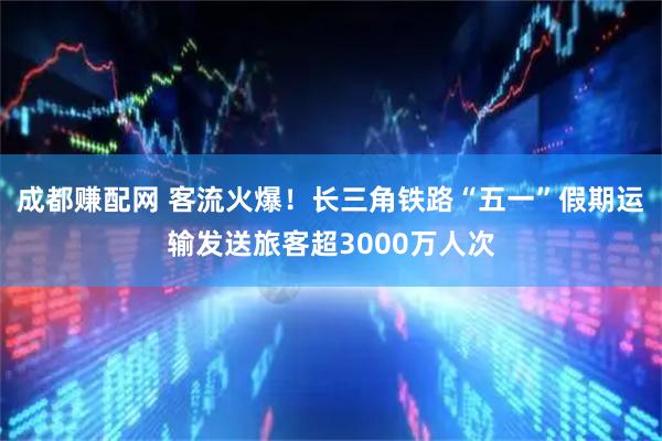 成都赚配网 客流火爆！长三角铁路“五一”假期运输发送旅客超3000万人次