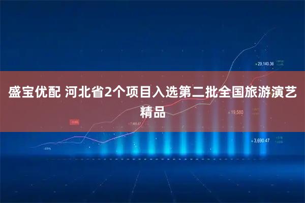盛宝优配 河北省2个项目入选第二批全国旅游演艺精品