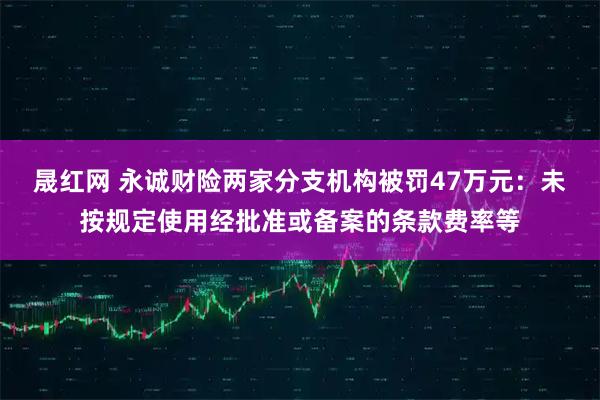晟红网 永诚财险两家分支机构被罚47万元：未按规定使用经批准或备案的条款费率等
