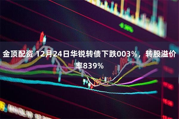 金顶配资 12月24日华锐转债下跌003%，转股溢价率839%