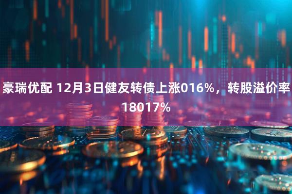 豪瑞优配 12月3日健友转债上涨016%，转股溢价率18017%