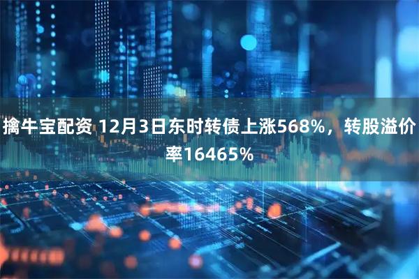擒牛宝配资 12月3日东时转债上涨568%，转股溢价率16465%