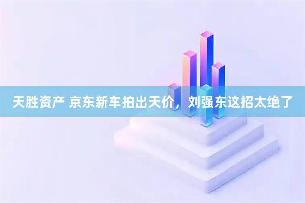 天胜资产 京东新车拍出天价，刘强东这招太绝了