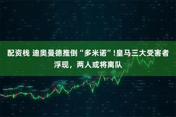 配资栈 迪奥曼德推倒“多米诺”!皇马三大受害者浮现，两人或将离队