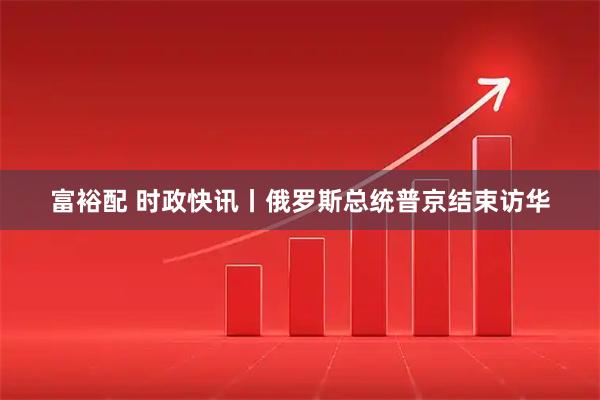 富裕配 时政快讯丨俄罗斯总统普京结束访华